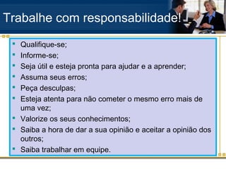 Trabalhe com responsabilidade!
  Qualifique-se;
  Informe-se;
  Seja útil e esteja pronta para ajudar e a aprender;
  Assuma seus erros;
  Peça desculpas;
  Esteja atenta para não cometer o mesmo erro mais de
   uma vez;
  Valorize os seus conhecimentos;
  Saiba a hora de dar a sua opinião e aceitar a opinião dos
   outros;
  Saiba trabalhar em equipe.
 
