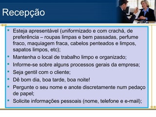 Recepção
 Esteja apresentável (uniformizado e com crachá, de
  preferência – roupas limpas e bem passadas, perfume
  fraco, maquiagem fraca, cabelos penteados e limpos,
  sapatos limpos, etc);
 Mantenha o local de trabalho limpo e organizado;
 Informe-se sobre alguns processos gerais da empresa;
 Seja gentil com o cliente;
 Dê bom dia, boa tarde, boa noite!
 Pergunte o seu nome e anote discretamente num pedaço
  de papel;
 Solicite informações pessoais (nome, telefone e e-mail);
 