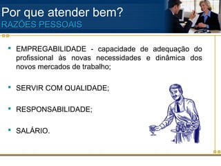Por que atender bem?
RAZÕES PESSOAIS

  EMPREGABILIDADE - capacidade de adequação do
   profissional às novas necessidades e dinâmica dos
   novos mercados de trabalho;

  SERVIR COM QUALIDADE;

  RESPONSABILIDADE;

  SALÁRIO.
 