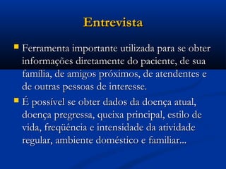 Entrevista
 Ferramenta importante utilizada para se obter
  informações diretamente do paciente, de sua
  família, de amigos próximos, de atendentes e
  de outras pessoas de interesse.
 É possível se obter dados da doença atual,
  doença pregressa, queixa principal, estilo de
  vida, freqüência e intensidade da atividade
  regular, ambiente doméstico e familiar...
 