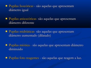    Pupilas Isocóricas - são aquelas que apresentam
    diâmetro igual 

   Pupilas anisocóricas- são aquelas que apresentam
    diâmetro diferente

   Pupilas midriáticas- são aquelas que apresentam
    diâmetro aumentado (dilatado)

   Pupilas miótica - são aquelas que apresentam diâmetro
    diminuido

   Pupilas foto reagentes - são aquelas que reagem a luz.
 