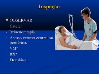 Inspeção

 OBSERVAR
- Cateter

- Oxinenoterapia
- Acesso venoso central ou
  periférico.
- VM*
- RX*
- Decúbito...
 