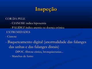 Inspeção
COR DA PELE
    - CIANOSE indica hipoxemia
    - PALIDEZ indica anemia ou doença crônica
 EXTREMIDADES
- Cianose
- Baqueteamento digital (anormalidade das falanges
   das unhas e das falanges distais)
       DPOC. fibrose cística, bronquiectasias...
   - Manchas de fumo
 