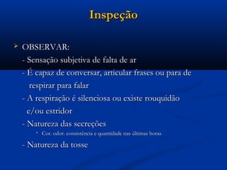 Inspeção

   OBSERVAR:
    - Sensação subjetiva de falta de ar
    - É capaz de conversar, articular frases ou para de
       respirar para falar
    - A respiração é silenciosa ou existe rouquidão
      e/ou estridor
    - Natureza das secreções
        •   Cor. odor. consistência e quantidade nas últimas horas

    - Natureza da tosse
 