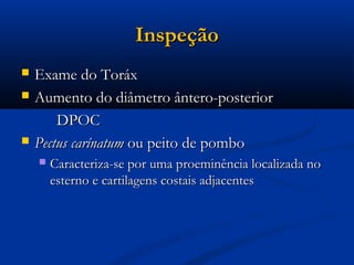 Inspeção
   Exame do Toráx
   Aumento do diâmetro ântero-posterior
        DPOC
   Pectus carínatum ou peito de pombo
       Caracteriza-se por uma proeminência localizada no
        esterno e cartilagens costais adjacentes
 