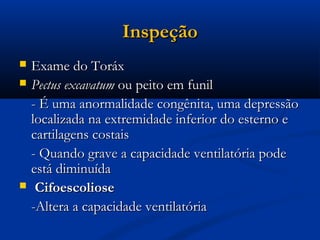 Inspeção
   Exame do Toráx
   Pectus excavatum ou peito em funil
    - É uma anormalidade congênita, uma depressão
    localizada na extremidade inferior do esterno e
    cartilagens costais
    - Quando grave a capacidade ventilatória pode
    está diminuída
    Cifoescoliose
    -Altera a capacidade ventilatória
 