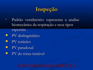 Inspeção
•   Padrão ventilatório: representa a analise
    biomecânica da respiração e seus tipos
    especiais.
   PV diafragmático
   PV torácico
   PV paradoxal
   PV do tórax instável

       EXPANSIBILIDADE TORÁCICA
 