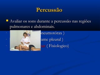 Percussão
   Avaliar os sons durante a percussão nas regiões
    pulmonares e abdominais.
-   Timpânico ex: ( pneumotórax )
-   Maciço ex: ( Derrame pleural )
-   Sons claro pulmonar ( Fisiologico)
 