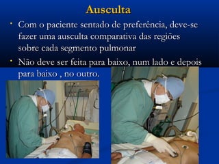 Ausculta
•   Com o paciente sentado de preferência, deve-se
    fazer uma ausculta comparativa das regiões
    sobre cada segmento pulmonar
•   Não deve ser feita para baixo, num lado e depois
    para baixo , no outro.
 