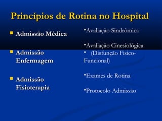 Princípios de Rotina no Hospital
                      •Avaliação Sindrômica
   Admissão Médica
                      •Avaliação Cinesiológica
   Admissão          • (Disfunção Fisico-
    Enfermagem        Funcional)

                      •Exames de Rotina
   Admissão
    Fisioterapia      •Protocolo Admissão
 