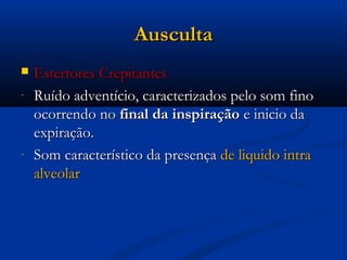 Ausculta
   Estertores Crepitantes
-   Ruído adventício, caracterizados pelo som fino
    ocorrendo no final da inspiração e inicio da
    expiração.
-   Som característico da presença de liquido intra
    alveolar
 