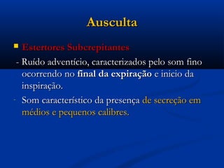 Ausculta
  Estertores Subcrepitantes
 - Ruído adventício, caracterizados pelo som fino
   ocorrendo no final da expiração e inicio da
   inspiração.
- Som característico da presença de secreção em
   médios e pequenos calibres.
 