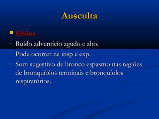 Ausculta
   Sibilos
-   Ruído adventício agudo e alto.
-   Pode ocorrer na insp e exp.
-   Som sugestivo de bronco espasmo nas regiões
    de bronquíolos terminais e bronquíolos
    respiratórios.
 
