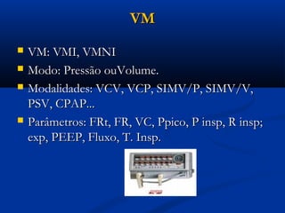 VM
   VM: VMI, VMNI
   Modo: Pressão ouVolume.
   Modalidades: VCV, VCP, SIMV/P, SIMV/V,
    PSV, CPAP...
   Parâmetros: FRt, FR, VC, Ppico, P insp, R insp;
    exp, PEEP, Fluxo, T. Insp.
 