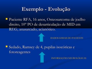 Exemplo - Evolução
   Paciente RFA, 16 anos, Osteosarcoma de joelho
    direito, 10º PO de desarticulação de MID em
    REG, anasarcado, acianótico.

                             DADOS GERAIS DO PACIENTE


   Sedado, Ramsey de 4, pupilas isocóricas e
    fotoreagentes
                              INFORMAÇÕES NEUROLÓGICAS
 