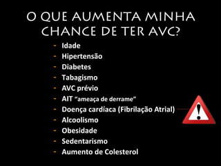 O QUE AUMENTA MINHA 
CHANCE DE TER AVC? 
- Idade 
- Hipertensão 
- Diabetes 
- Tabagismo 
- AVC prévio 
- AIT “ameaça de derrame” 
- Doença cardíaca (Fibrilação Atrial) 
- Alcoolismo 
- Obesidade 
- Sedentarismo 
- Aumento de Colesterol 
 