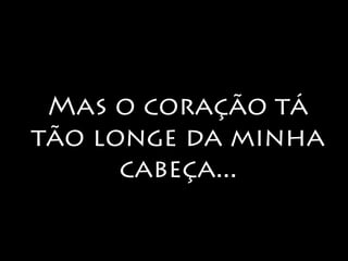 Mas o coração tá 
tão longe da minha 
cabeça... 
 