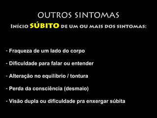 OUTROS SINTOMAS 
Início súbito de um ou mais dos sintomas: 
- Fraqueza de um lado do corpo 
- Dificuldade para falar ou entender 
- Alteração no equilíbrio / tontura 
- Perda da consciência (desmaio) 
- Visão dupla ou dificuldade pra enxergar súbita 
 