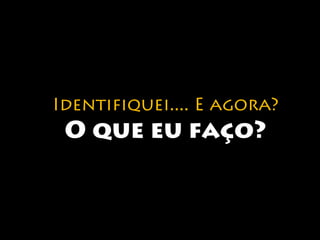 Identifiquei.... E agora? 
O que eu faço? 
 