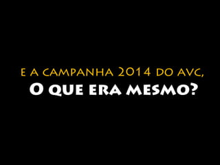 e a campanha 2014 do avc, 
O que era mesmo? 
 