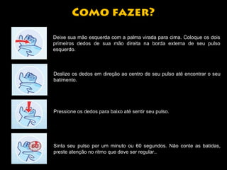 Como fazer? 
Deixe sua mão esquerda com a palma virada para cima. Coloque os dois 
primeiros dedos de sua mão direita na borda externa de seu pulso 
esquerdo. 
Deslize os dedos em direção ao centro de seu pulso até encontrar o seu 
batimento. 
Pressione os dedos para baixo até sentir seu pulso. 
Sinta seu pulso por um minuto ou 60 segundos. Não conte as batidas, 
preste atenção no ritmo que deve ser regular.. 
 