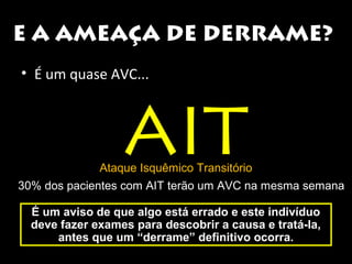E A AMEAÇA DE DERRAME? 
• É um quase AVC... 
AIT Ataque Isquêmico Transitório 
30% dos pacientes com AIT terão um AVC na mesma semana 
É um aviso de que algo está errado ee eessttee iinnddiivvíídduuoo 
ddeevvee ffaazzeerr eexxaammeess ppaarraa ddeessccoobbrriirr aa ccaauussaa ee ttrraattáá--llaa,, 
aanntteess qquuee uumm ““ddeerrrraammee”” ddeeffiinniittiivvoo ooccoorrrraa.. 
 
