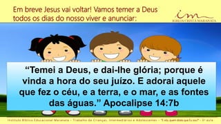 I n s t i t u t o B í b l i c o E d u c a c i o n a l M a r a n a t a - T r a b a l h o d e C r i a n ç a s , I n t e r m e d i á r i o s e A d o l e s c e n t e s - “E vós, quem dizeis que Eu sou?” - 3 a a u l a
“Temei a Deus, e dai-lhe glória; porque é
vinda a hora do seu juízo. E adorai aquele
que fez o céu, e a terra, e o mar, e as fontes
das águas.” Apocalipse 14:7b
Em breve Jesus vai voltar! Vamos temer a Deus
todos os dias do nosso viver e anunciar:
 