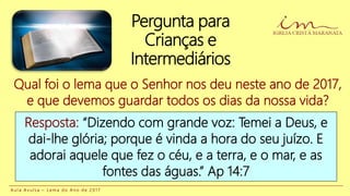 Pergunta para
Crianças e
Intermediários
A u l a A v u l s a – L e m a d o A n o d e 2 0 1 7
Qual foi o lema que o Senhor nos deu neste ano de 2017,
e que devemos guardar todos os dias da nossa vida?
Resposta: “Dizendo com grande voz: Temei a Deus, e
dai-lhe glória; porque é vinda a hora do seu juízo. E
adorai aquele que fez o céu, e a terra, e o mar, e as
fontes das águas.” Ap 14:7
 