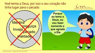 Noé temia a Deus, por isso o seu coração não
tinha lugar para o pecado
Mentira
Inveja
pecado
preguiça
maldade
A u l a A v u l s a – L e m a d o A n o d e 2 0 1 7
Porque
eu temo a
Deus, eu
vou fazer
somente o
que agrada
a Ele.
 