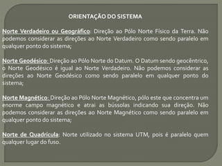 ORIENTAÇÃO DO SISTEMA
Norte Verdadeiro ou Geográfico: Direção ao Pólo Norte Físico da Terra. Não
podemos considerar as direções ao Norte Verdadeiro como sendo paralelo em
qualquer ponto do sistema;
Norte Geodésico: Direção ao Pólo Norte do Datum. O Datum sendo geocêntrico,
o Norte Geodésico é igual ao Norte Verdadeiro. Não podemos considerar as
direções ao Norte Geodésico como sendo paralelo em qualquer ponto do
sistema;
Norte Magnético: Direção ao Pólo Norte Magnético, pólo este que concentra um
enorme campo magnético e atrai as bússolas indicando sua direção. Não
podemos considerar as direções ao Norte Magnético como sendo paralelo em
qualquer ponto do sistema;
Norte de Quadrícula: Norte utilizado no sistema UTM, pois é paralelo quem
qualquer lugar do fuso.
 
