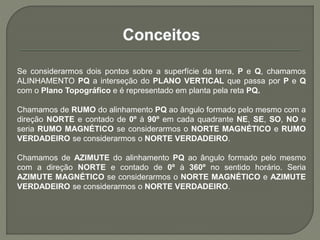 Se considerarmos dois pontos sobre a superfície da terra, P e Q, chamamos
ALINHAMENTO PQ a interseção do PLANO VERTICAL que passa por P e Q
com o Plano Topográfico e é representado em planta pela reta PQ.
Chamamos de RUMO do alinhamento PQ ao ângulo formado pelo mesmo com a
direção NORTE e contado de 0º à 90º em cada quadrante NE, SE, SO, NO e
seria RUMO MAGNÉTICO se considerarmos o NORTE MAGNÉTICO e RUMO
VERDADEIRO se considerarmos o NORTE VERDADEIRO.
Chamamos de AZIMUTE do alinhamento PQ ao ângulo formado pelo mesmo
com a direção NORTE e contado de 0º à 360º no sentido horário. Seria
AZIMUTE MAGNÉTICO se considerarmos o NORTE MAGNÉTICO e AZIMUTE
VERDADEIRO se considerarmos o NORTE VERDADEIRO.
 