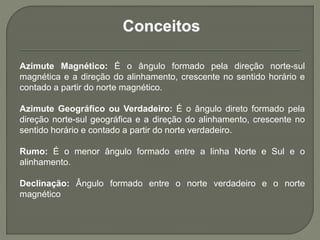 Azimute Magnético: É o ângulo formado pela direção norte-sul
magnética e a direção do alinhamento, crescente no sentido horário e
contado a partir do norte magnético.
Azimute Geográfico ou Verdadeiro: É o ângulo direto formado pela
direção norte-sul geográfica e a direção do alinhamento, crescente no
sentido horário e contado a partir do norte verdadeiro.
Rumo: É o menor ângulo formado entre a linha Norte e Sul e o
alinhamento.
Declinação: Ângulo formado entre o norte verdadeiro e o norte
magnético
 