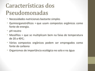 Características dos
Pseudomonadas
• Necessidades nutricionais bastante simples
• Quimiorganotróficos = que usam compostos orgânicos como
fonte de energia.
• pH neutro
• Mesófilos = que se multiplicam bem na faixa de temperatura
de 20 a 40o
C;
• Vários compostos orgânicos podem ser empregados como
fonte de carbono
• Organismos de importância ecológica no solo e na água
 