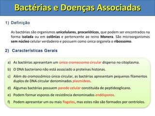 1) Definição
As bactérias são organismos unicelulares, procarióticos, que podem ser encontrados na
forma isolada ou em colônias e pertencente ao reino Monera. São microorganismos
sem núcleo celular verdadeiro e possuem como única organela o ribossomo.
2) Características Gerais
Bactérias e Doenças AssociadasBactérias e Doenças Associadas
a) As bactérias apresentam um único cromossomo circular disperso no citoplasma.
b) O DNA bacteriano não está associado a proteínas histonas.
c) Além do cromossômico único circular, as bactérias apresentam pequenos filamentos
duplos de DNA circular denominados plasmídeos.
d) Algumas bactérias possuem parede celular constituída de peptídeoglicano.
e) Podem formar esporos de resistência denominados endósporos.
f) Podem apresentar um ou mais flagelos, mas estes não são formados por centríolos.
 
