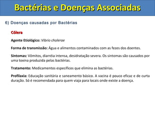6) Doenças causadas por Bactérias
CóleraCólera
Agente Etiológico: Vibrio cholerae
Forma de transmissão: Água e alimentos contaminados com as fezes dos doentes.
Sintomas: Vômitos, diarréia intensa, desidratação severa. Os sintomas são causados por
uma toxina produzida pelas bactérias.
Tratamento: Medicamentos específicos que elimina as bactérias.
Profilaxia: Educação sanitária e saneamento básico. A vacina é pouco eficaz e de curta
duração. Só é recomendada para quem viaja para locais onde existe a doença.
Bactérias e Doenças AssociadasBactérias e Doenças Associadas
 