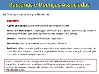 6) Doenças causadas por Bactérias
BotulismoBotulismo
Agente Etiológico: Clostridium botulinum (anaeróbico estrito)
Forma de transmissão: Intoxicação alimentar pela toxina botulínica (geralmente
alimentos enlatados com embalagem estufadas apresentam a toxina).
Sintomas: Paralisia muscular e dificuldades respiratórias.
Tratamento: Uso de antitoxinas. A vacina é pouco eficiente.
Profilaxia: Não consumir produtos enlatados que apresentem aspectos anormais. A
partir de casos suspeitos, identificar as prováveis fontes de contaminação para adoção
das medidas de controle pertinentes.
Bactérias e Doenças AssociadasBactérias e Doenças Associadas
A toxina botulínica é usada em pequenas doses BOTOX, como tratamento estético
temporário. A sua intensa capacidade paralítica é desejada por indivíduos que procuram
esconder as suas rugas (as rugas são causadas por contrações musculares) e outras
imperfeições faciais.
 
