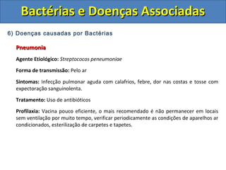 6) Doenças causadas por Bactérias
PneumoniaPneumonia
Agente Etiológico: Streptococos peneumoniae
Forma de transmissão: Pelo ar
Sintomas: Infecção pulmonar aguda com calafrios, febre, dor nas costas e tosse com
expectoração sanguinolenta.
Tratamento: Uso de antibióticos
Profilaxia: Vacina pouco eficiente, o mais recomendado é não permanecer em locais
sem ventilação por muito tempo, verificar periodicamente as condições de aparelhos ar
condicionados, esterilização de carpetes e tapetes.
Bactérias e Doenças AssociadasBactérias e Doenças Associadas
 