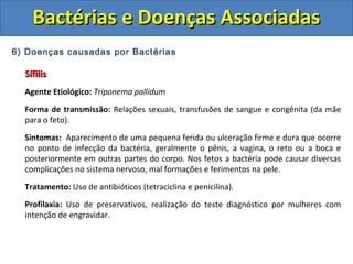 6) Doenças causadas por Bactérias
SífilisSífilis
Agente Etiológico: Triponema pallidum
Forma de transmissão: Relações sexuais, transfusões de sangue e congênita (da mãe
para o feto).
Sintomas: Aparecimento de uma pequena ferida ou ulceração firme e dura que ocorre
no ponto de infecção da bactéria, geralmente o pênis, a vagina, o reto ou a boca e
posteriormente em outras partes do corpo. Nos fetos a bactéria pode causar diversas
complicações no sistema nervoso, mal formações e ferimentos na pele.
Tratamento: Uso de antibióticos (tetraciclina e penicilina).
Profilaxia: Uso de preservativos, realização do teste diagnóstico por mulheres com
intenção de engravidar.
Bactérias e Doenças AssociadasBactérias e Doenças Associadas
 