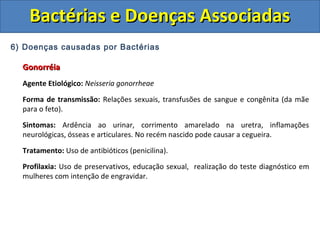 6) Doenças causadas por Bactérias
GonorréiaGonorréia
Agente Etiológico: Neisseria gonorrheae
Forma de transmissão: Relações sexuais, transfusões de sangue e congênita (da mãe
para o feto).
Sintomas: Ardência ao urinar, corrimento amarelado na uretra, inflamações
neurológicas, ósseas e articulares. No recém nascido pode causar a cegueira.
Tratamento: Uso de antibióticos (penicilina).
Profilaxia: Uso de preservativos, educação sexual, realização do teste diagnóstico em
mulheres com intenção de engravidar.
Bactérias e Doenças AssociadasBactérias e Doenças Associadas
 