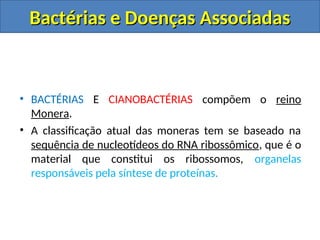 • BACTÉRIAS E CIANOBACTÉRIAS compõem o reino
Monera.
• A classificação atual das moneras tem se baseado na
sequência de nucleotídeos do RNA ribossômico, que é o
material que constitui os ribossomos, organelas
responsáveis pela síntese de proteínas.
Bactérias e Doenças Associadas
Bactérias e Doenças Associadas
 