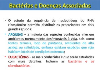 • O estudo da sequência de nucleotídeos do RNA
ribossômico permitiu distribuir os procariontes em dois
grandes grupos:
• ARQUEAS
ARQUEAS – a maioria das espécies conhecidas vive em
ambientes normalmente desfavoráveis à vida, tais como
fontes termais, lodo de pântanos, ambientes de alta
acidez ou salinidade, embora existam espécies que não
habitam locais de condições extremas;
• EUBACTÉRIAS
EUBACTÉRIAS – as mais conhecidas e que serão estudadas
com mais detalhes. Incluem as bactérias e as
cianobactérias.
Bactérias e Doenças Associadas
Bactérias e Doenças Associadas
 
