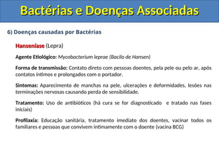 6) Doenças causadas por Bactérias
Hanseníase
Hanseníase (Lepra)
Agente Etiológico: Mycobacterium leprae (Bacilo de Hansen)
Forma de transmissão: Contato direto com pessoas doentes, pela pele ou pelo ar, após
contatos íntimos e prolongados com o portador.
Sintomas: Aparecimento de manchas na pele, ulcerações e deformidades, lesões nas
terminações nervosas causando perda de sensibilidade.
Tratamento: Uso de antibióticos (há cura se for diagnosticado e tratado nas fases
iniciais)
Profilaxia: Educação sanitária, tratamento imediato dos doentes, vacinar todos os
familiares e pessoas que convivem intimamente com o doente (vacina BCG)
Bactérias e Doenças Associadas
Bactérias e Doenças Associadas
 