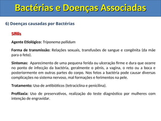6) Doenças causadas por Bactérias
Sífilis
Sífilis
Agente Etiológico: Triponema pallidum
Forma de transmissão: Relações sexuais, transfusões de sangue e congênita (da mãe
para o feto).
Sintomas: Aparecimento de uma pequena ferida ou ulceração firme e dura que ocorre
no ponto de infecção da bactéria, geralmente o pênis, a vagina, o reto ou a boca e
posteriormente em outras partes do corpo. Nos fetos a bactéria pode causar diversas
complicações no sistema nervoso, mal formações e ferimentos na pele.
Tratamento: Uso de antibióticos (tetraciclina e penicilina).
Profilaxia: Uso de preservativos, realização do teste diagnóstico por mulheres com
intenção de engravidar.
Bactérias e Doenças Associadas
Bactérias e Doenças Associadas
 