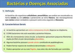 1) Definição
As bactérias são organismos unicelulares, procarióticos, que podem ser encontrados na
forma isolada ou em colônias e pertencente ao reino Monera. São microorganismos
sem núcleo celular verdadeiro e possuem como única organela o ribossomo.
2) Características Gerais
Bactérias e Doenças Associadas
Bactérias e Doenças Associadas
a) As bactérias apresentam um único cromossomo circular disperso no citoplasma.
b) O DNA bacteriano não está associado a proteínas histonas.
c) Além do cromossômico único circular, as bactérias apresentam pequenos filamentos
duplos de DNA circular denominados plasmídeos.
d) Algumas bactérias possuem parede celular constituída de peptídeoglicano.
e) Podem formar esporos de resistência denominados endósporos.
f) Podem apresentar um ou mais flagelos, mas estes não são formados por centríolos.
 
