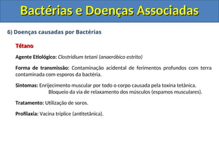 6) Doenças causadas por Bactérias
Tétano
Tétano
Agente Etiológico: Clostridium tetani (anaeróbico estrito)
Forma de transmissão: Contaminação acidental de ferimentos profundos com terra
contaminada com esporos da bactéria.
Sintomas: Enrijecimento muscular por todo o corpo causada pela toxina tetânica.
Bloqueio da via de relaxamento dos músculos (espamos musculares).
Tratamento: Utilização de soros.
Profilaxia: Vacina tríplice (antitetânica).
Bactérias e Doenças Associadas
Bactérias e Doenças Associadas
 