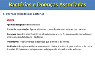 6) Doenças causadas por Bactérias
Cólera
Cólera
Agente Etiológico: Vibrio cholerae
Forma de transmissão: Água e alimentos contaminados com as fezes dos doentes.
Sintomas: Vômitos, diarréia intensa, desidratação severa. Os sintomas são causados por
uma toxina produzida pelas bactérias.
Tratamento: Medicamentos específicos que elimina as bactérias.
Profilaxia: Educação sanitária e saneamento básico. A vacina é pouco eficaz e de curta
duração. Só é recomendada para quem viaja para locais onde existe a doença.
Bactérias e Doenças Associadas
Bactérias e Doenças Associadas
 