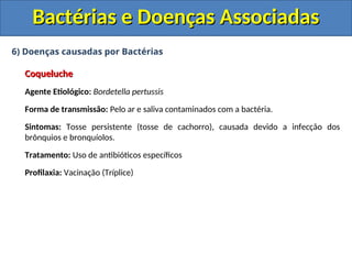 6) Doenças causadas por Bactérias
Coqueluche
Coqueluche
Agente Etiológico: Bordetella pertussis
Forma de transmissão: Pelo ar e saliva contaminados com a bactéria.
Sintomas: Tosse persistente (tosse de cachorro), causada devido a infecção dos
brônquios e bronquíolos.
Tratamento: Uso de antibióticos específicos
Profilaxia: Vacinação (Tríplice)
Bactérias e Doenças Associadas
Bactérias e Doenças Associadas
 