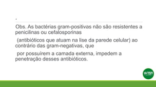.
Obs. As bactérias gram-positivas não são resistentes a
penicilinas ou cefalosporinas
(antibióticos que atuam na lise da parede celular) ao
contrário das gram-negativas, que
por possuírem a camada externa, impedem a
penetração desses antibióticos.
 