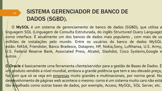 SISTEMA GERENCIADOR DE BANCO DE
DADOS (SGBD).
11
O MySQL é um sistema de gerenciamento de banco de dados (SGBD), que utiliza a
linguagem SQL (Linguagem de Consulta Estruturada, do inglês Structured Query Language)
como interface. É atualmente um dos bancos de dados mais populares , com mais de 10
milhões de instalações pelo mundo. Entre os usuários do banco de dados MySQL
estão: NASA, Friendster, Banco Bradesco, Dataprev, HP, Nokia,Sony, Lufthansa, U.S. Army,
U.S. Federal Reserve Bank, Associated Press, Alcatel, Slashdot, Cisco Systems,Google e
outros.
O Oracle é basicamente uma ferramenta cliente/servidor para a gestão de Bases de Dados. É
um produto vendido a nível mundial, embora a grande potência que tem e seu elevado preço,
faz com que só se veja em empresas muito grandes e multinacionais, por norma geral. No
desenvolvimento de páginas web acontece o mesmo: como é um sistema muito caro não está
tão espalhado como outras bases de dados, por exemplo, Access, MySQL, SQL Server, etc.
 