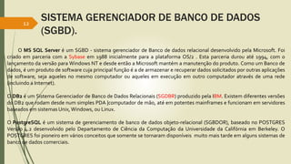 SISTEMA GERENCIADOR DE BANCO DE DADOS
(SGBD).
12
O MS SQL Server é um SGBD - sistema gerenciador de Banco de dados relacional desenvolvido pela Microsoft. Foi
criado em parceria com a Sybase em 1988 inicialmente para a plataforma OS/2 . Esta parceria durou até 1994, com o
lançamento da versão para Windows NT e desde então a Microsoft mantém a manutenção do produto. Como um Banco de
dados, é um produto de software cuja principal função é a de armazenar e recuperar dados solicitados por outras aplicações
de software, seja aqueles no mesmo computador ou aqueles em execução em outro computador através de uma rede
(incluindo a Internet).
O DB2 é um Sistema Gerenciador de Banco de Dados Relacionais (SGDBR) produzido pela IBM. Existem diferentes versões
do DB2 que rodam desde num simples PDA |computador de mão, até em potentes mainframes e funcionam em servidores
baseados em sistemas Unix,Windows, ou Linux.
O PostgreSQL é um sistema de gerenciamento de banco de dados objeto-relacional (SGBDOR), baseado no POSTGRES
Versão 4.2 desenvolvido pelo Departamento de Ciência da Computação da Universidade da Califórnia em Berkeley. O
POSTGRES foi pioneiro em vários conceitos que somente se tornaram disponíveis muito mais tarde em alguns sistemas de
banco de dados comerciais.
 